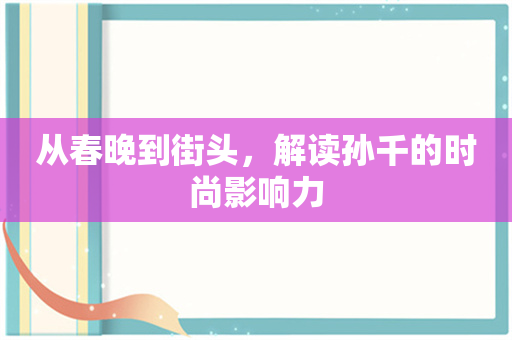 从春晚到街头，解读孙千的时尚影响力