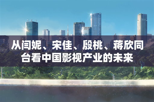 从闫妮、宋佳、殷桃、蒋欣同台看中国影视产业的未来