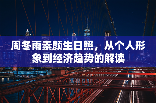 周冬雨素颜生日照，从个人形象到经济趋势的解读