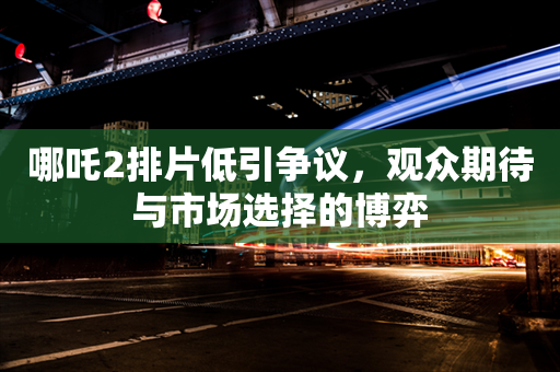 哪吒2排片低引争议，观众期待与市场选择的博弈