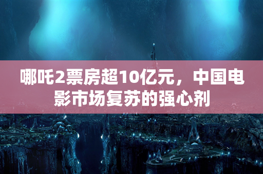 哪吒2票房超10亿元，中国电影市场复苏的强心剂