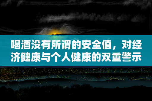 喝酒没有所谓的安全值，对经济健康与个人健康的双重警示