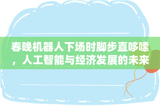 春晚机器人下场时脚步直哆嗦，人工智能与经济发展的未来