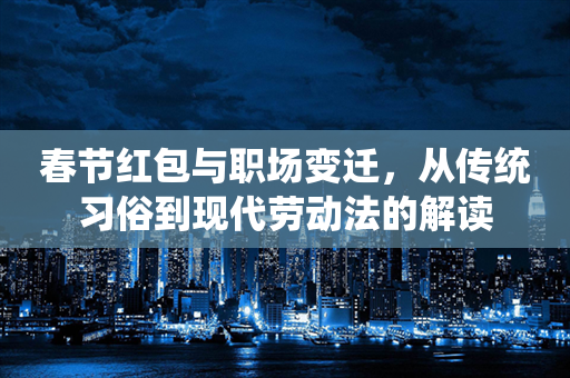 春节红包与职场变迁，从传统习俗到现代劳动法的解读