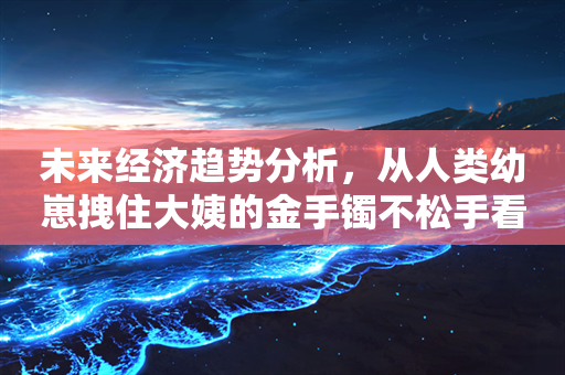 未来经济趋势分析，从人类幼崽拽住大姨的金手镯不松手看消费升级与家庭财富传承