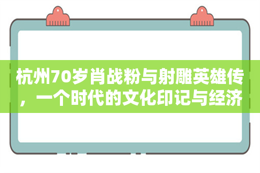 杭州70岁肖战粉与射雕英雄传，一个时代的文化印记与经济趋势