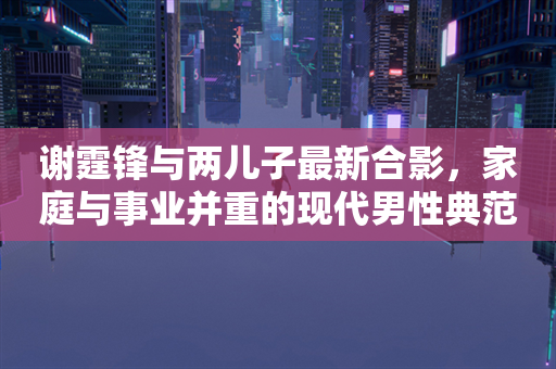 谢霆锋与两儿子最新合影，家庭与事业并重的现代男性典范