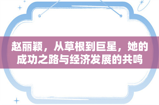 赵丽颖，从草根到巨星，她的成功之路与经济发展的共鸣