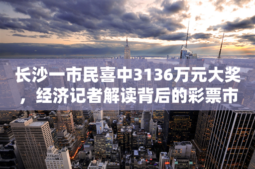 长沙一市民喜中3136万元大奖，经济记者解读背后的彩票市场趋势