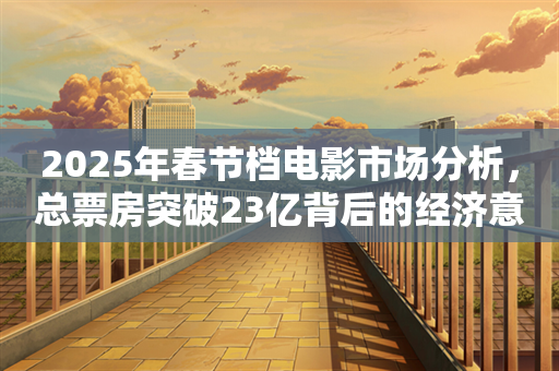 2025年春节档电影市场分析，总票房突破23亿背后的经济意义