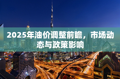 2025年油价调整前瞻，市场动态与政策影响