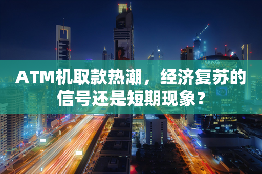 ATM机取款热潮，经济复苏的信号还是短期现象？