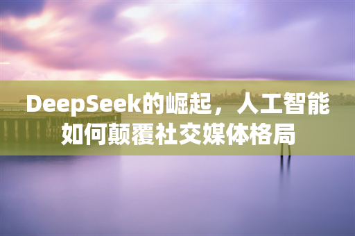 DeepSeek的崛起，人工智能如何颠覆社交媒体格局